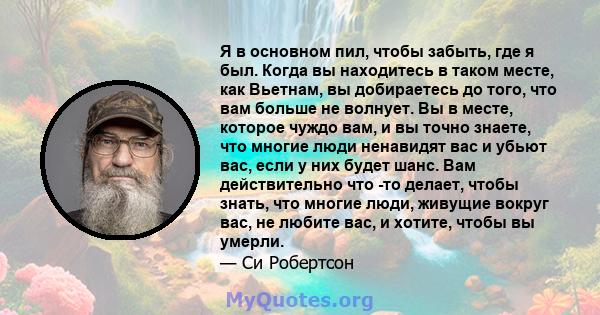 Я в основном пил, чтобы забыть, где я был. Когда вы находитесь в таком месте, как Вьетнам, вы добираетесь до того, что вам больше не волнует. Вы в месте, которое чуждо вам, и вы точно знаете, что многие люди ненавидят