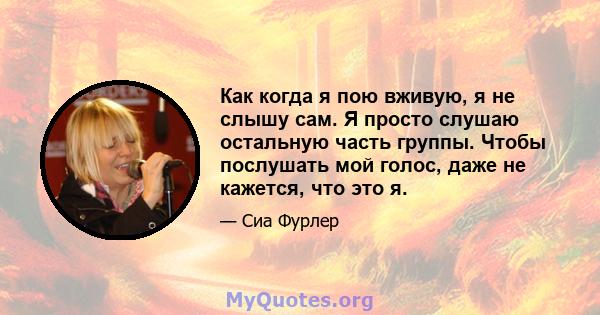 Как когда я пою вживую, я не слышу сам. Я просто слушаю остальную часть группы. Чтобы послушать мой голос, даже не кажется, что это я.