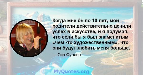 Когда мне было 10 лет, мои родители действительно ценили успех в искусстве, и я подумал, что если бы я был знаменитым «чем -то художественным», что они будут любить меня больше.