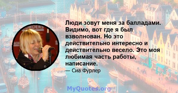 Люди зовут меня за балладами. Видимо, вот где я был взволнован. Но это действительно интересно и действительно весело. Это моя любимая часть работы, написание.