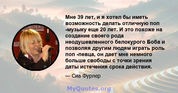 Мне 39 лет, и я хотел бы иметь возможность делать отличную поп -музыку еще 20 лет. И это похоже на создание своего рода неодушевленного белокурого Боба и позволяя другим людям играть роль поп -певца, он дает мне немного 