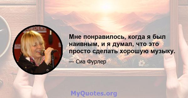 Мне понравилось, когда я был наивным, и я думал, что это просто сделать хорошую музыку.