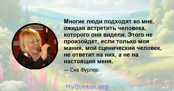 Многие люди подходят ко мне, ожидая встретить человека, которого они видели. Этого не произойдет, если только моя мания, мой сценический человек, не ответит на них, а не на настоящий меня.