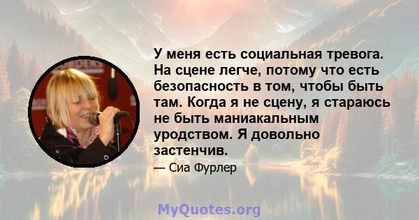 У меня есть социальная тревога. На сцене легче, потому что есть безопасность в том, чтобы быть там. Когда я не сцену, я стараюсь не быть маниакальным уродством. Я довольно застенчив.