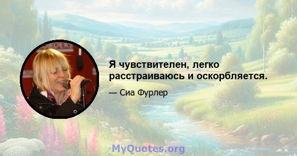 Я чувствителен, легко расстраиваюсь и оскорбляется.