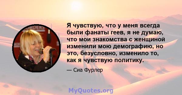 Я чувствую, что у меня всегда были фанаты геев, я не думаю, что мои знакомства с женщиной изменили мою демографию, но это, безусловно, изменило то, как я чувствую политику.