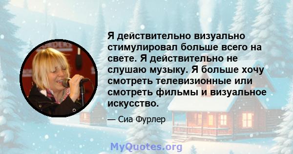 Я действительно визуально стимулировал больше всего на свете. Я действительно не слушаю музыку. Я больше хочу смотреть телевизионные или смотреть фильмы и визуальное искусство.