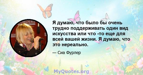 Я думаю, что было бы очень трудно поддерживать один вид искусства или что -то еще для всей вашей жизни. Я думаю, что это нереально.