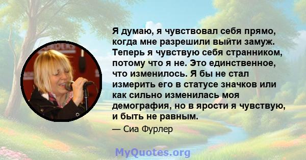 Я думаю, я чувствовал себя прямо, когда мне разрешили выйти замуж. Теперь я чувствую себя странником, потому что я не. Это единственное, что изменилось. Я бы не стал измерить его в статусе значков или как сильно