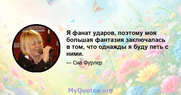 Я фанат ударов, поэтому моя большая фантазия заключалась в том, что однажды я буду петь с ними.