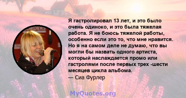 Я гастролировал 13 лет, и это было очень одиноко, и это была тяжелая работа. Я не боюсь тяжелой работы, особенно если это то, что мне нравится. Но я на самом деле не думаю, что вы могли бы назвать одного артиста,