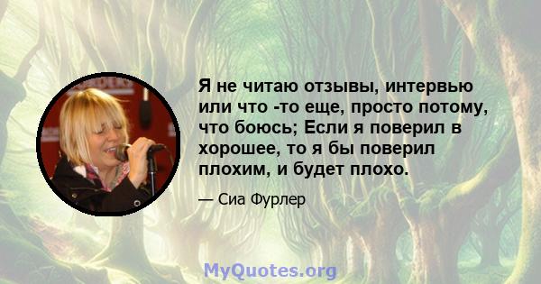 Я не читаю отзывы, интервью или что -то еще, просто потому, что боюсь; Если я поверил в хорошее, то я бы поверил плохим, и будет плохо.