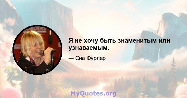 Я не хочу быть знаменитым или узнаваемым.