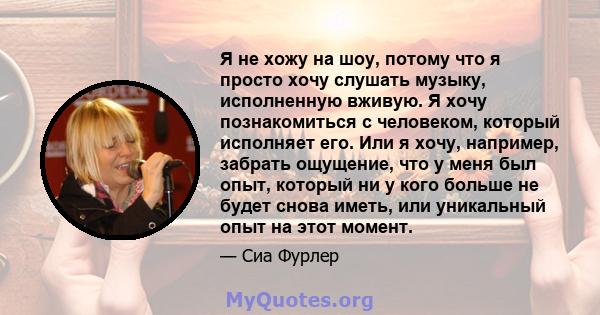 Я не хожу на шоу, потому что я просто хочу слушать музыку, исполненную вживую. Я хочу познакомиться с человеком, который исполняет его. Или я хочу, например, забрать ощущение, что у меня был опыт, который ни у кого