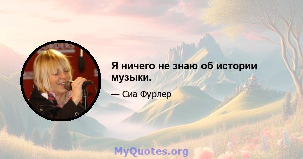 Я ничего не знаю об истории музыки.