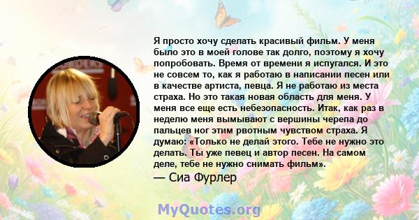 Я просто хочу сделать красивый фильм. У меня было это в моей голове так долго, поэтому я хочу попробовать. Время от времени я испугался. И это не совсем то, как я работаю в написании песен или в качестве артиста, певца. 