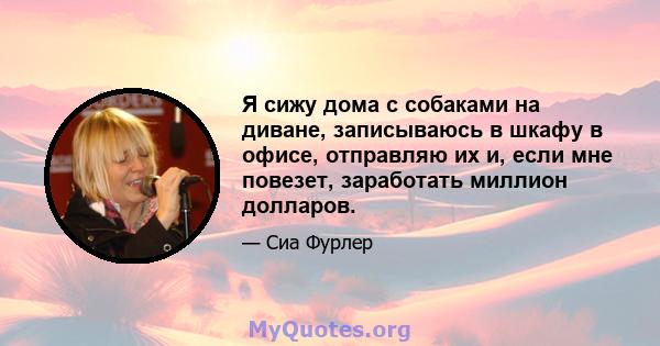 Я сижу дома с собаками на диване, записываюсь в шкафу в офисе, отправляю их и, если мне повезет, заработать миллион долларов.