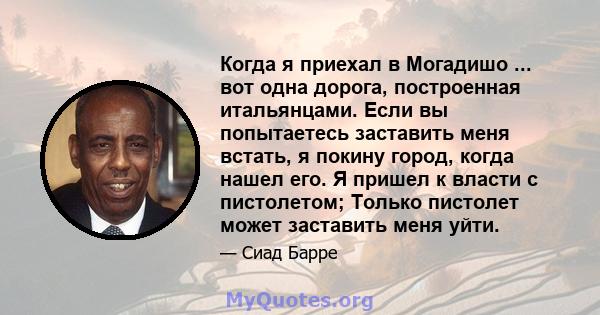 Когда я приехал в Могадишо ... вот одна дорога, построенная итальянцами. Если вы попытаетесь заставить меня встать, я покину город, когда нашел его. Я пришел к власти с пистолетом; Только пистолет может заставить меня