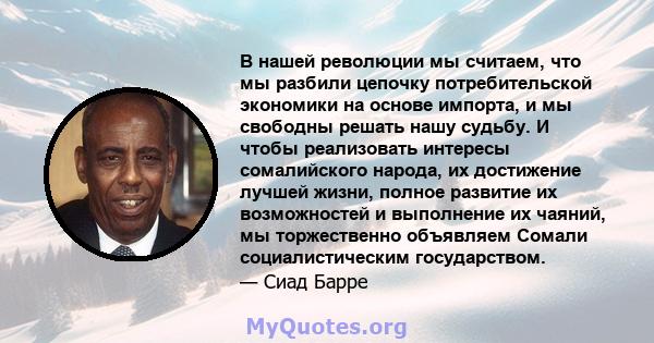 В нашей революции мы считаем, что мы разбили цепочку потребительской экономики на основе импорта, и мы свободны решать нашу судьбу. И чтобы реализовать интересы сомалийского народа, их достижение лучшей жизни, полное