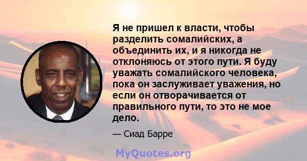 Я не пришел к власти, чтобы разделить сомалийских, а объединить их, и я никогда не отклоняюсь от этого пути. Я буду уважать сомалийского человека, пока он заслуживает уважения, но если он отворачивается от правильного