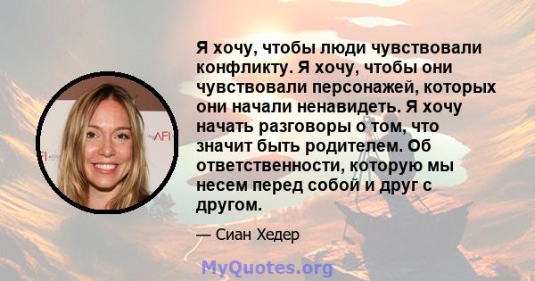 Я хочу, чтобы люди чувствовали конфликту. Я хочу, чтобы они чувствовали персонажей, которых они начали ненавидеть. Я хочу начать разговоры о том, что значит быть родителем. Об ответственности, которую мы несем перед