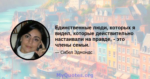 Единственные люди, которых я видел, которые действительно настаивали на правде, - это члены семьи.