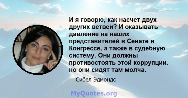 И я говорю, как насчет двух других ветвей? И оказывать давление на наших представителей в Сенате и Конгрессе, а также в судебную систему. Они должны противостоять этой коррупции, но они сидят там молча.