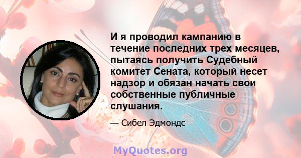 И я проводил кампанию в течение последних трех месяцев, пытаясь получить Судебный комитет Сената, который несет надзор и обязан начать свои собственные публичные слушания.