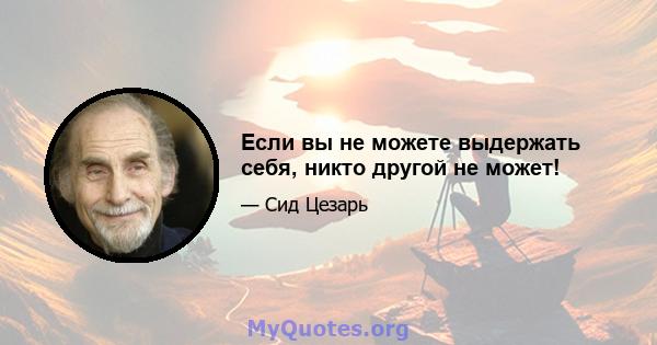 Если вы не можете выдержать себя, никто другой не может!