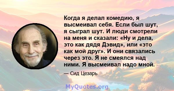 Когда я делал комедию, я высмеивал себя. Если был шут, я сыграл шут. И люди смотрели на меня и сказали: «Ну и дела, это как дядя Дэвид», или «это как мой друг». И они связались через это. Я не смеялся над ними. Я