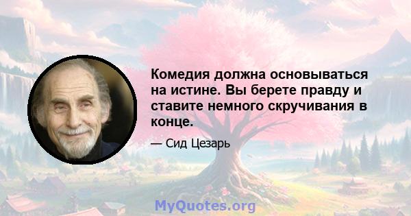 Комедия должна основываться на истине. Вы берете правду и ставите немного скручивания в конце.