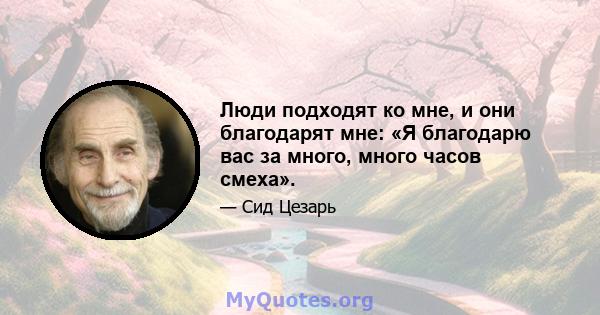 Люди подходят ко мне, и они благодарят мне: «Я благодарю вас за много, много часов смеха».