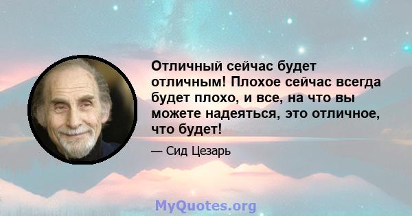 Отличный сейчас будет отличным! Плохое сейчас всегда будет плохо, и все, на что вы можете надеяться, это отличное, что будет!