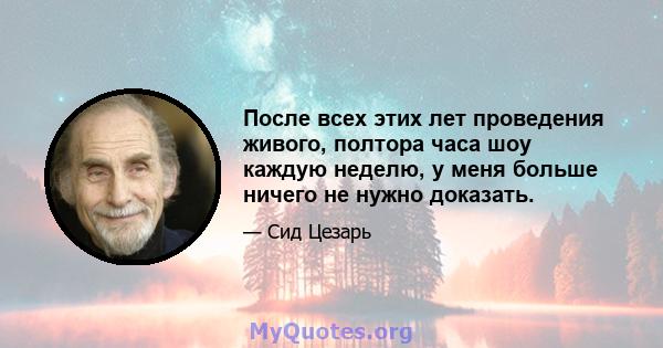 После всех этих лет проведения живого, полтора часа шоу каждую неделю, у меня больше ничего не нужно доказать.