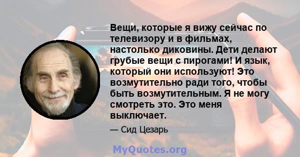 Вещи, которые я вижу сейчас по телевизору и в фильмах, настолько диковины. Дети делают грубые вещи с пирогами! И язык, который они используют! Это возмутительно ради того, чтобы быть возмутительным. Я не могу смотреть