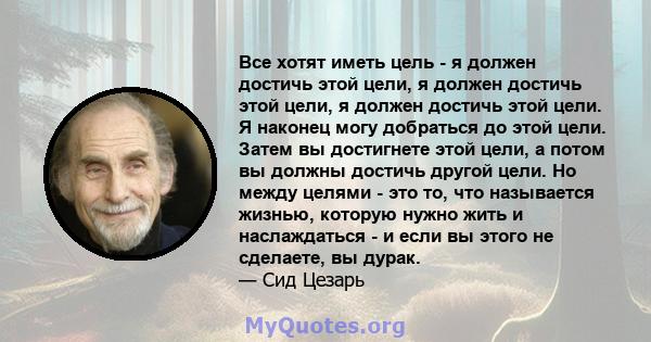 Все хотят иметь цель - я должен достичь этой цели, я должен достичь этой цели, я должен достичь этой цели. Я наконец могу добраться до этой цели. Затем вы достигнете этой цели, а потом вы должны достичь другой цели. Но