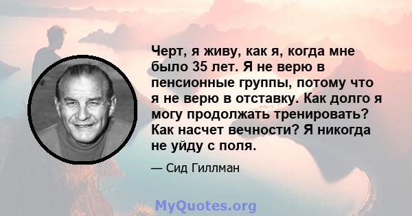 Черт, я живу, как я, когда мне было 35 лет. Я не верю в пенсионные группы, потому что я не верю в отставку. Как долго я могу продолжать тренировать? Как насчет вечности? Я никогда не уйду с поля.