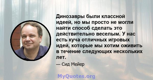 Динозавры были классной идеей, но мы просто не могли найти способ сделать это действительно веселым. У нас есть куча отличных игровых идей, которые мы хотим оживить в течение следующих нескольких лет.