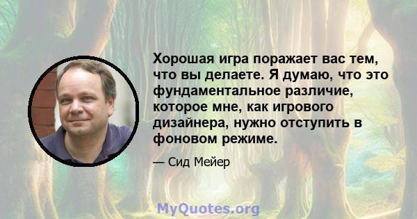 Хорошая игра поражает вас тем, что вы делаете. Я думаю, что это фундаментальное различие, которое мне, как игрового дизайнера, нужно отступить в фоновом режиме.