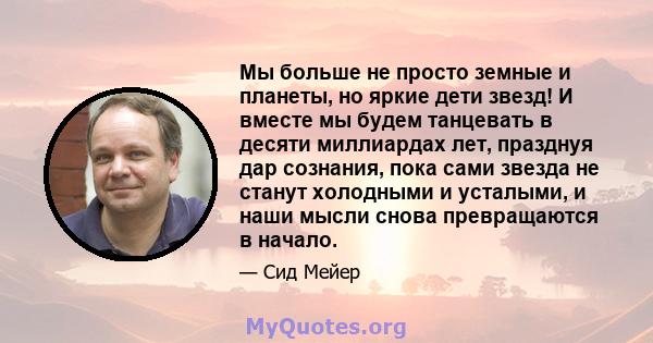 Мы больше не просто земные и планеты, но яркие дети звезд! И вместе мы будем танцевать в десяти миллиардах лет, празднуя дар сознания, пока сами звезда не станут холодными и усталыми, и наши мысли снова превращаются в