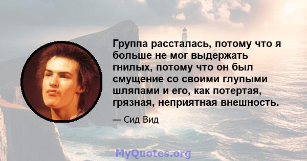 Группа рассталась, потому что я больше не мог выдержать гнилых, потому что он был смущение со своими глупыми шляпами и его, как потертая, грязная, неприятная внешность.