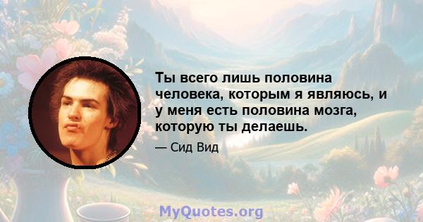 Ты всего лишь половина человека, которым я являюсь, и у меня есть половина мозга, которую ты делаешь.