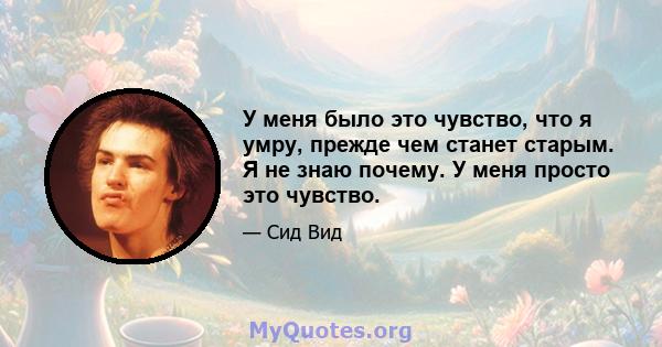 У меня было это чувство, что я умру, прежде чем станет старым. Я не знаю почему. У меня просто это чувство.