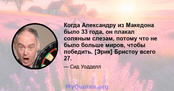 Когда Александру из Македона было 33 года, он плакал соляным слезам, потому что не было больше миров, чтобы победить. [Эрик] Бристоу всего 27.