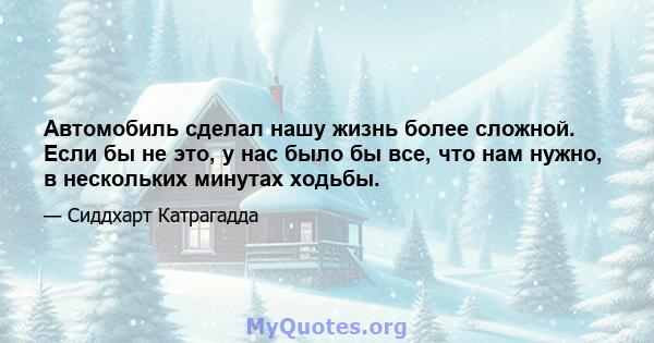 Автомобиль сделал нашу жизнь более сложной. Если бы не это, у нас было бы все, что нам нужно, в нескольких минутах ходьбы.