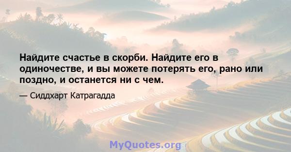 Найдите счастье в скорби. Найдите его в одиночестве, и вы можете потерять его, рано или поздно, и останется ни с чем.