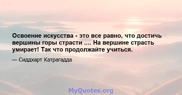 Освоение искусства - это все равно, что достичь вершины горы страсти .... На вершине страсть умирает! Так что продолжайте учиться.