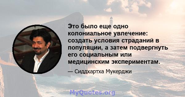 Это было еще одно колониальное увлечение: создать условия страданий в популяции, а затем подвергнуть его социальным или медицинским экспериментам.