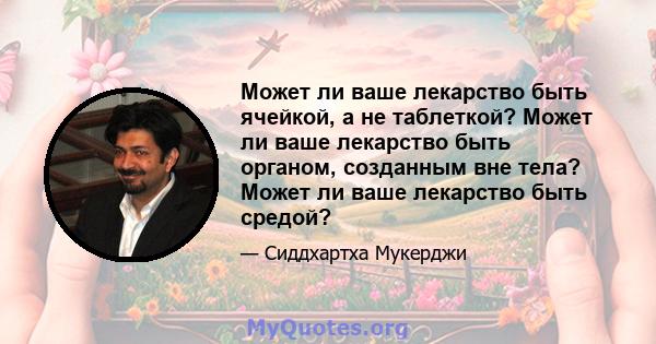 Может ли ваше лекарство быть ячейкой, а не таблеткой? Может ли ваше лекарство быть органом, созданным вне тела? Может ли ваше лекарство быть средой?