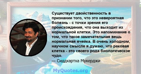 Существует двойственность в признании того, что это невероятная болезнь - с точки зрения его происхождения, что она выходит из нормальной клетки. Это напоминание о том, что такое замечательная вещь нормальная ячейка. В